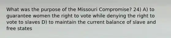 What was the purpose of the Missouri Compromise? 24) A) to guarantee women the right to vote while denying the right to vote to slaves D) to maintain the current balance of slave and free states