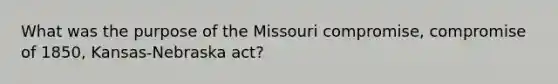 What was the purpose of the Missouri compromise, compromise of 1850, Kansas-Nebraska act?