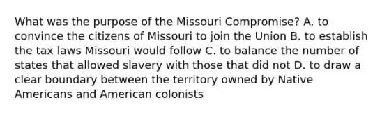 What was the purpose of the Missouri Compromise? A. to convince the citizens of Missouri to join the Union B. to establish the tax laws Missouri would follow C. to balance the number of states that allowed slavery with those that did not D. to draw a clear boundary between the territory owned by Native Americans and American colonists