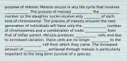 purpose of mitosis: Meiosis occurs in any life cycle that involves _____________. The process of meiosis ___________ the ___________ number so the daughter nuclei receive only _________ of each kind of chromosome. The process of meiosis ensures the next generation of individuals will have only the _____________ number of chromosomes and a combination of traits ____________ from that of either parent. Meiosis produces ____________ cells and due to increased variation, these cells are no longer __________ to the __________ __________ cell from which they came. The increased amount of _____________ achieved through meiosis is particularly important to the long-term survival of a species.