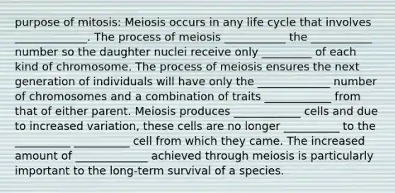 purpose of mitosis: Meiosis occurs in any life cycle that involves _____________. The process of meiosis ___________ the ___________ number so the daughter nuclei receive only _________ of each kind of chromosome. The process of meiosis ensures the next generation of individuals will have only the _____________ number of chromosomes and a combination of traits ____________ from that of either parent. Meiosis produces ____________ cells and due to increased variation, these cells are no longer __________ to the __________ __________ cell from which they came. The increased amount of _____________ achieved through meiosis is particularly important to the long-term survival of a species.