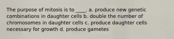 The purpose of mitosis is to ____. a. produce new genetic combinations in daughter cells b. double the number of chromosomes in daughter cells c. produce daughter cells necessary for growth d. produce gametes