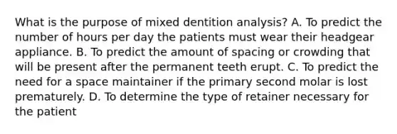 What is the purpose of mixed dentition analysis? A. To predict the number of hours per day the patients must wear their headgear appliance. B. To predict the amount of spacing or crowding that will be present after the permanent teeth erupt. C. To predict the need for a space maintainer if the primary second molar is lost prematurely. D. To determine the type of retainer necessary for the patient