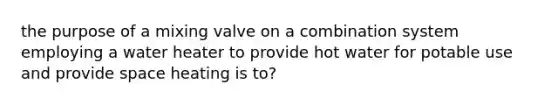 the purpose of a mixing valve on a combination system employing a water heater to provide hot water for potable use and provide space heating is to?