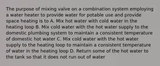 The purpose of mixing valve on a combination system employing a water heater to provide water for potable use and provide space heating is to A. Mix hot water with cold water in the heating loop B. Mix cold water with the hot water supply to the domestic plumbing system to maintain a consistent temperature of domestic hot water C. Mix cold water with the hot water supply to the heating loop to maintain a consistent temperature of water in the heating loop D. Return some of the hot water to the tank so that it does not run out of water