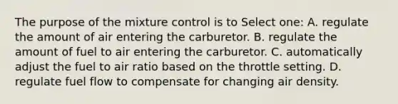 The purpose of the mixture control is to Select one: A. regulate the amount of air entering the carburetor. B. regulate the amount of fuel to air entering the carburetor. C. automatically adjust the fuel to air ratio based on the throttle setting. D. regulate fuel flow to compensate for changing air density.