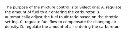 The purpose of the mixture control is to Select one: A. regulate the amount of fuel to air entering the carburetor. B. automatically adjust the fuel to air ratio based on the throttle setting. C. regulate fuel flow to compensate for changing air density. D. regulate the amount of air entering the carburetor.