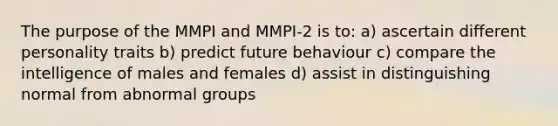 The purpose of the MMPI and MMPI-2 is to: a) ascertain different personality traits b) predict future behaviour c) compare the intelligence of males and females d) assist in distinguishing normal from abnormal groups