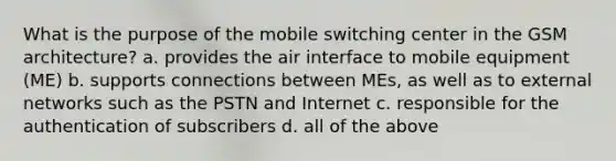 What is the purpose of the mobile switching center in the GSM architecture? a. provides the air interface to mobile equipment (ME) b. supports connections between MEs, as well as to external networks such as the PSTN and Internet c. responsible for the authentication of subscribers d. all of the above