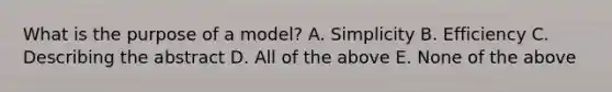 What is the purpose of a model? A. Simplicity B. Efficiency C. Describing the abstract D. All of the above E. None of the above