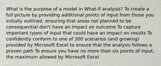 What is the purpose of a model in What-If analysis? To create a full picture by providing additional points of input from those you initially outlined, ensuring that areas not planned to be consequential don't have an impact on outcome To capture important types of input that could have an impact on results To confidently conform to one of 300 scenarios (and growing) provided by Microsoft Excel to ensure that the analysis follows a proven path To ensure you have no more than six points of input, the maximum allowed by Microsoft Excel