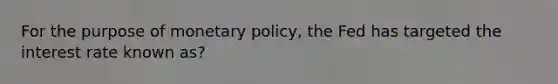 For the purpose of monetary policy, the Fed has targeted the interest rate known as?