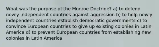 What was the purpose of the Monroe Doctrine? a) to defend newly independent countries against aggression b) to help newly independent countries establish democratic governments c) to convince European countries to give up existing colonies in Latin America d) to prevent European countries from establishing new colonies in Latin America