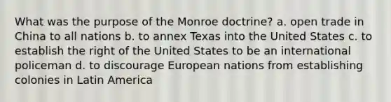 What was the purpose of the Monroe doctrine? a. open trade in China to all nations b. to annex Texas into the United States c. to establish the right of the United States to be an international policeman d. to discourage European nations from establishing colonies in Latin America