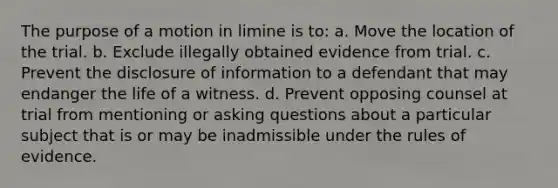 The purpose of a motion in limine is to: a. Move the location of the trial. b. Exclude illegally obtained evidence from trial. c. Prevent the disclosure of information to a defendant that may endanger the life of a witness. d. Prevent opposing counsel at trial from mentioning or asking questions about a particular subject that is or may be inadmissible under the rules of evidence.