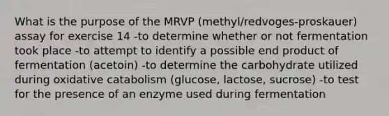 What is the purpose of the MRVP (methyl/redvoges-proskauer) assay for exercise 14 -to determine whether or not fermentation took place -to attempt to identify a possible end product of fermentation (acetoin) -to determine the carbohydrate utilized during oxidative catabolism (glucose, lactose, sucrose) -to test for the presence of an enzyme used during fermentation