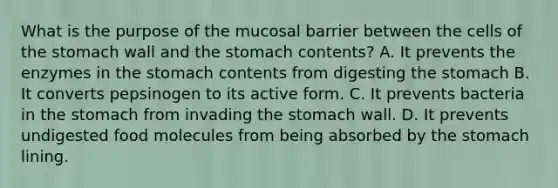 What is the purpose of the mucosal barrier between the cells of the stomach wall and the stomach contents? A. It prevents the enzymes in the stomach contents from digesting the stomach B. It converts pepsinogen to its active form. C. It prevents bacteria in the stomach from invading the stomach wall. D. It prevents undigested food molecules from being absorbed by the stomach lining.