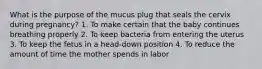 What is the purpose of the mucus plug that seals the cervix during pregnancy? 1. To make certain that the baby continues breathing properly 2. To keep bacteria from entering the uterus 3. To keep the fetus in a head-down position 4. To reduce the amount of time the mother spends in labor