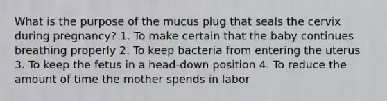 What is the purpose of the mucus plug that seals the cervix during pregnancy? 1. To make certain that the baby continues breathing properly 2. To keep bacteria from entering the uterus 3. To keep the fetus in a head-down position 4. To reduce the amount of time the mother spends in labor