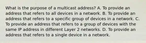 What is the purpose of a multicast address? A. To provide an address that refers to all devices in a network. B. To provide an address that refers to a specific group of devices in a network. C. To provide an address that refers to a group of devices with the same IP address in different Layer 2 networks. D. To provide an address that refers to a single device in a network.