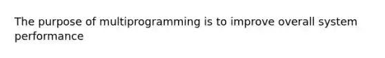 The purpose of multiprogramming is to improve overall system performance