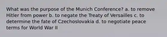 What was the purpose of the Munich Conference? a. to remove Hitler from power b. to negate the Treaty of Versailles c. to determine the fate of Czechoslovakia d. to negotiate peace terms for World War II