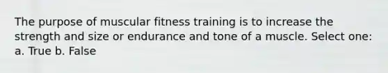 The purpose of muscular fitness training is to increase the strength and size or endurance and tone of a muscle. Select one: a. True b. False