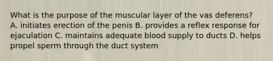 What is the purpose of the muscular layer of the vas deferens? A. initiates erection of the penis B. provides a reflex response for ejaculation C. maintains adequate blood supply to ducts D. helps propel sperm through the duct system