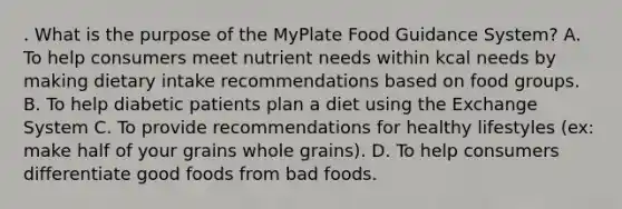 . What is the purpose of the MyPlate Food Guidance System? A. To help consumers meet nutrient needs within kcal needs by making dietary intake recommendations based on food groups. B. To help diabetic patients plan a diet using the Exchange System C. To provide recommendations for healthy lifestyles (ex: make half of your grains whole grains). D. To help consumers differentiate good foods from bad foods.