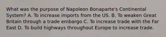 What was the purpose of Napoleon Bonaparte's Continental System? A. To increase imports from the US. B. To weaken Great Britain through a trade embargo C. To increase trade with the Far East D. To build highways throughout Europe to increase trade.