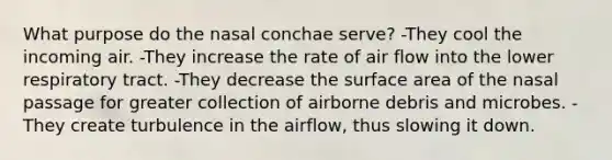 What purpose do the nasal conchae serve? -They cool the incoming air. -They increase the rate of air flow into the lower respiratory tract. -They decrease the surface area of the nasal passage for greater collection of airborne debris and microbes. -They create turbulence in the airflow, thus slowing it down.