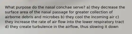 What purpose do the nasal conchae serve? a) they decrease the surface area of the nasal passage for greater collection of airborne debris and microbes b) they cool the incoming air c) they increase the rate of air flow into the lower respiratory tract d) they create turbulence in the airflow, thus slowing it down