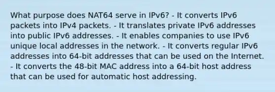 What purpose does NAT64 serve in IPv6? - It converts IPv6 packets into IPv4 packets. - It translates private IPv6 addresses into public IPv6 addresses. - It enables companies to use IPv6 unique local addresses in the network. - It converts regular IPv6 addresses into 64-bit addresses that can be used on the Internet. - It converts the 48-bit MAC address into a 64-bit host address that can be used for automatic host addressing.