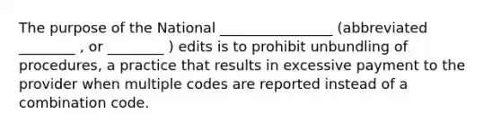 The purpose of the National ________________ (abbreviated ________ , or ________ ) edits is to prohibit unbundling of procedures, a practice that results in excessive payment to the provider when multiple codes are reported instead of a combination code.