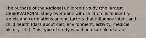 The purpose of the National Children's Study (the largest OBSERVATIONAL study ever done with children) is to identify trends and correlations among factors that influence infant and child health (data about diet, environment, activity, medical history, etc). This type of study would an example of a /an