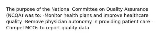 The purpose of the National Committee on Quality Assurance (NCQA) was to: -Monitor health plans and improve healthcare quality -Remove physician autonomy in providing patient care -Compel MCOs to report quality data