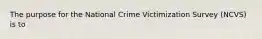 The purpose for the National Crime Victimization Survey (NCVS) is to