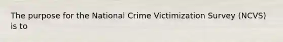 The purpose for the National Crime Victimization Survey (NCVS) is to