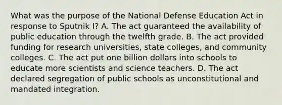 What was the purpose of the National Defense Education Act in response to Sputnik I? A. The act guaranteed the availability of public education through the twelfth grade. B. The act provided funding for research universities, state colleges, and community colleges. C. The act put one billion dollars into schools to educate more scientists and science teachers. D. The act declared segregation of public schools as unconstitutional and mandated integration.