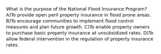 What is the purpose of the National Flood Insurance Program? A)To provide open peril property insurance in flood prone areas. B)To encourage communities to implement flood control measures and plan future growth. C)To enable property owners to purchase basic property insurance at unsubsidized rates. D)To allow federal intervention in the regulation of property insurance rates.