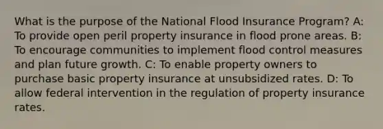 What is the purpose of the National Flood Insurance Program? A: To provide open peril property insurance in flood prone areas. B: To encourage communities to implement flood control measures and plan future growth. C: To enable property owners to purchase basic property insurance at unsubsidized rates. D: To allow federal intervention in the regulation of property insurance rates.