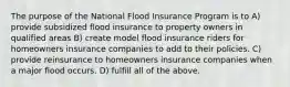 The purpose of the National Flood Insurance Program is to A) provide subsidized flood insurance to property owners in qualified areas B) create model flood insurance riders for homeowners insurance companies to add to their policies. C) provide reinsurance to homeowners insurance companies when a major flood occurs. D) fulfill all of the above.