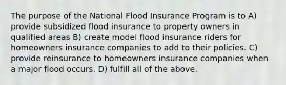 The purpose of the National Flood Insurance Program is to A) provide subsidized flood insurance to property owners in qualified areas B) create model flood insurance riders for homeowners insurance companies to add to their policies. C) provide reinsurance to homeowners insurance companies when a major flood occurs. D) fulfill all of the above.