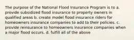 The purpose of the National Flood Insurance Program is to a. provide subsidized flood insurance to property owners in qualified areas b. create model flood insurance riders for homeowners insurance companies to add to their policies. c. provide reinsurance to homeowners insurance companies when a major flood occurs. d. fulfill all of the above