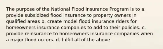 The purpose of the National Flood Insurance Program is to a. provide subsidized flood insurance to property owners in qualified areas b. create model flood insurance riders for homeowners insurance companies to add to their policies. c. provide reinsurance to homeowners insurance companies when a major flood occurs. d. fulfill all of the above