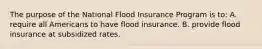 The purpose of the National Flood Insurance Program is to: A. require all Americans to have flood insurance. B. provide flood insurance at subsidized rates.