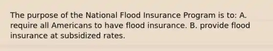 The purpose of the National Flood Insurance Program is to: A. require all Americans to have flood insurance. B. provide flood insurance at subsidized rates.