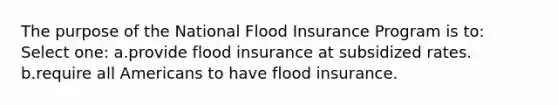 The purpose of the National Flood Insurance Program is to: Select one: a.provide flood insurance at subsidized rates. b.require all Americans to have flood insurance.