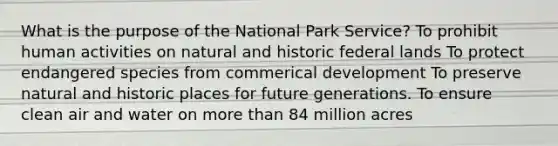 What is the purpose of the National Park Service? To prohibit human activities on natural and historic federal lands To protect endangered species from commerical development To preserve natural and historic places for future generations. To ensure clean air and water on more than 84 million acres