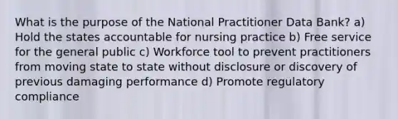 What is the purpose of the National Practitioner Data Bank? a) Hold the states accountable for nursing practice b) Free service for the general public c) Workforce tool to prevent practitioners from moving state to state without disclosure or discovery of previous damaging performance d) Promote regulatory compliance